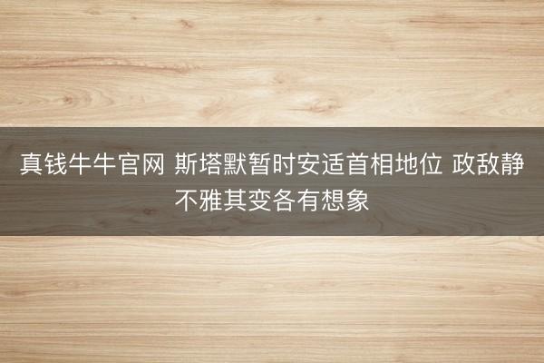 真钱牛牛官网 斯塔默暂时安适首相地位 政敌静不雅其变各有想象