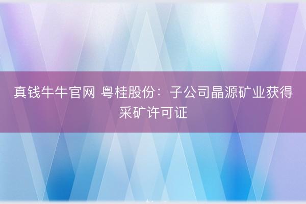 真钱牛牛官网 粤桂股份：子公司晶源矿业获得采矿许可证