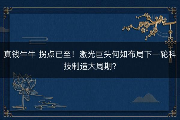 真钱牛牛 拐点已至！激光巨头何如布局下一轮科技制造大周期？