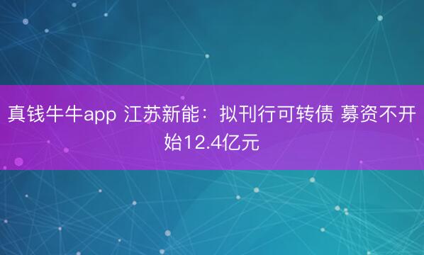 真钱牛牛app 江苏新能：拟刊行可转债 募资不开始12.4亿元