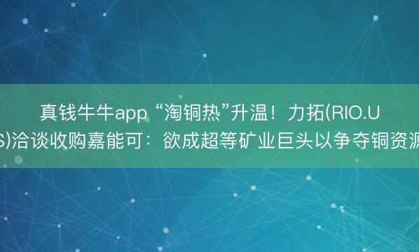 真钱牛牛app “淘铜热”升温！力拓(RIO.US)洽谈收购嘉能可：欲成超等矿业巨头以争夺铜资源