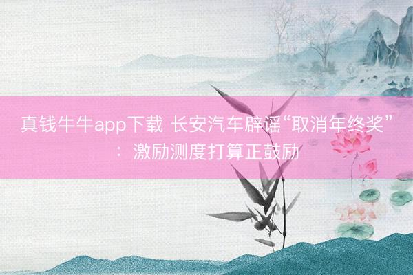 真钱牛牛app下载 长安汽车辟谣“取消年终奖”：激励测度打算正鼓励