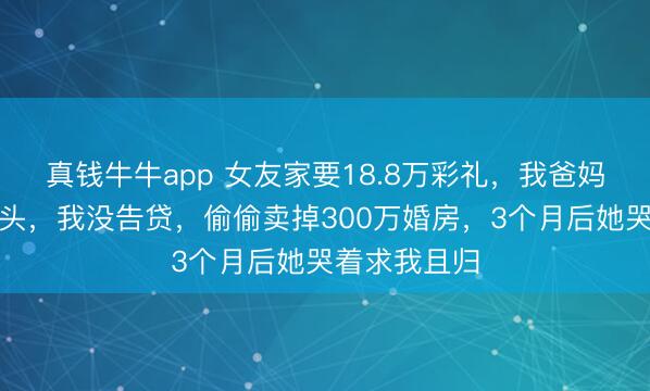 真钱牛牛app 女友家要18.8万彩礼，我爸妈愁得今夜白头，我没告贷，偷偷卖掉300万婚房，3个月后她哭着求我且归