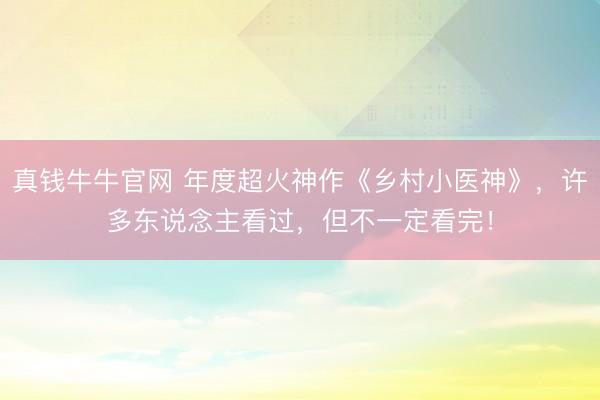 真钱牛牛官网 年度超火神作《乡村小医神》，许多东说念主看过，但不一定看完！