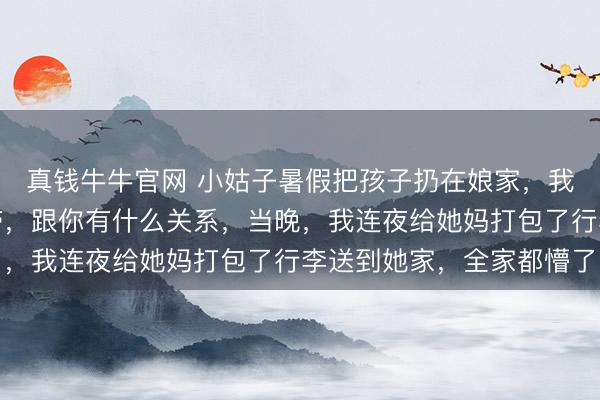 真钱牛牛官网 小姑子暑假把孩子扔在娘家，我方去旅游：我找我妈带，跟你有什么关系，当晚，我连夜给她妈打包了行李送到她家，全家都懵了