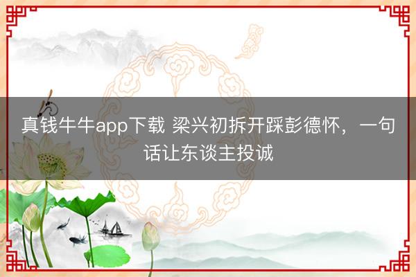 真钱牛牛app下载 梁兴初拆开踩彭德怀，一句话让东谈主投诚