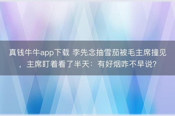 真钱牛牛app下载 李先念抽雪茄被毛主席撞见，主席盯着看了半天：有好烟咋不早说？