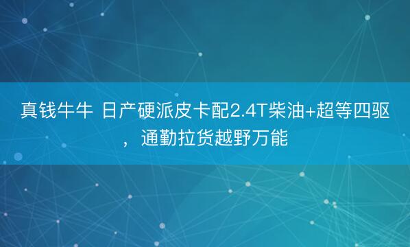真钱牛牛 日产硬派皮卡配2.4T柴油+超等四驱，通勤拉货越野万能