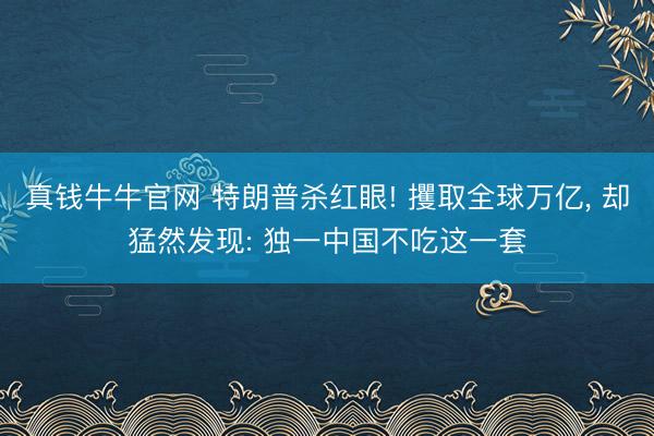 真钱牛牛官网 特朗普杀红眼! 攫取全球万亿, 却猛然发现: 独一中国不吃这一套