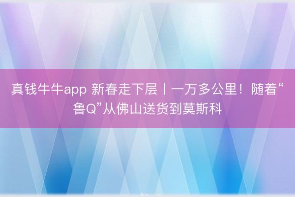 真钱牛牛app 新春走下层丨一万多公里！随着“鲁Q”从佛山送货到莫斯科