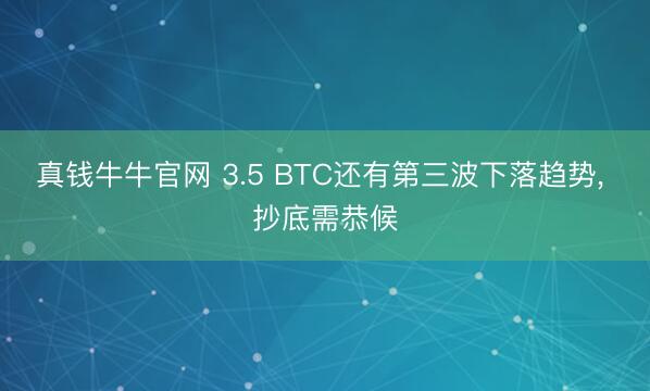 真钱牛牛官网 3.5 BTC还有第三波下落趋势， 抄底需恭候