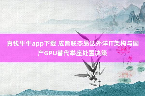 真钱牛牛app下载 成皆联杰易达外洋IT架构与国产GPU替代举座处置决策