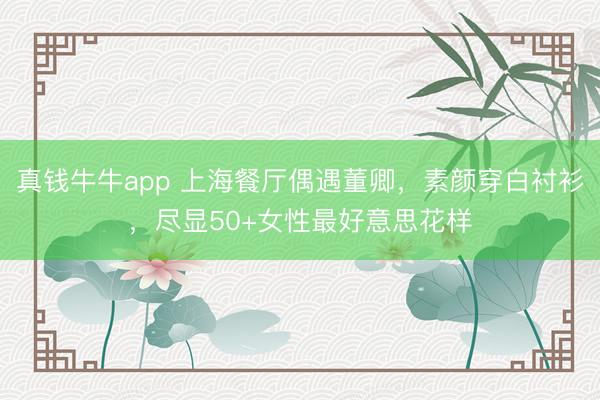 真钱牛牛app 上海餐厅偶遇董卿,素颜穿白衬衫,尽显50+女性最好意思花样