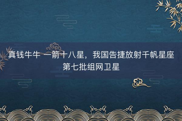 真钱牛牛 一箭十八星,我国告捷放射千帆星座第七批组网卫星