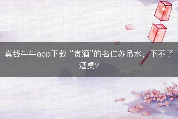 真钱牛牛app下载 “贪酒”的名仁苏吊水，下不了酒桌？
