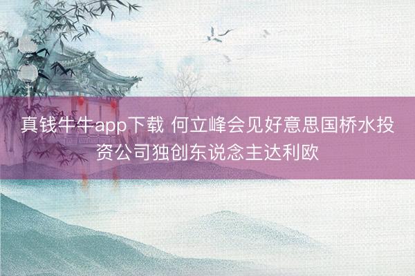 真钱牛牛app下载 何立峰会见好意思国桥水投资公司独创东说念主达利欧