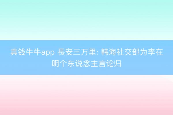真钱牛牛app 長安三万里: 韩海社交部为李在明个东说念主言论归