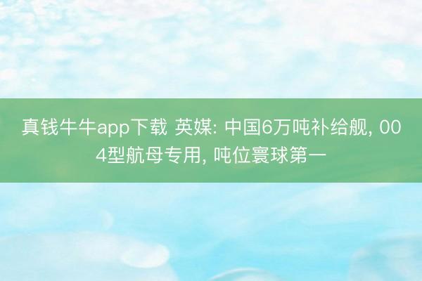 真钱牛牛app下载 英媒: 中国6万吨补给舰， 004型航母专用， 吨位寰球第一