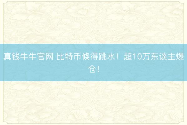 真钱牛牛官网 比特币倏得跳水！超10万东谈主爆仓！