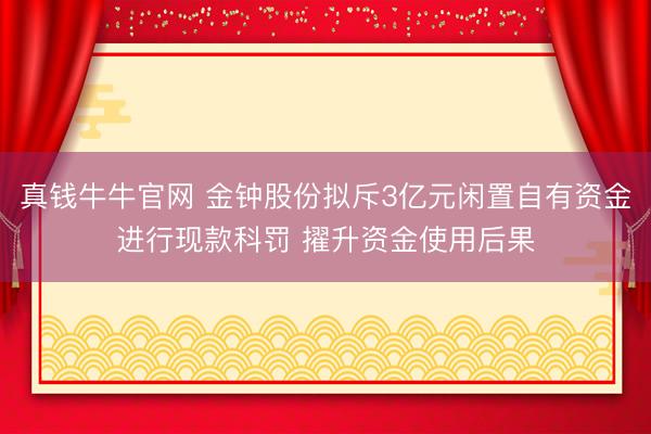 真钱牛牛官网 金钟股份拟斥3亿元闲置自有资金进行现款科罚 擢升资金使用后果