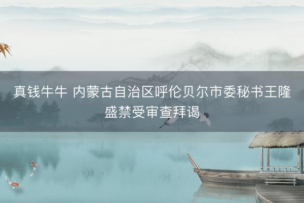 真钱牛牛 内蒙古自治区呼伦贝尔市委秘书王隆盛禁受审查拜谒