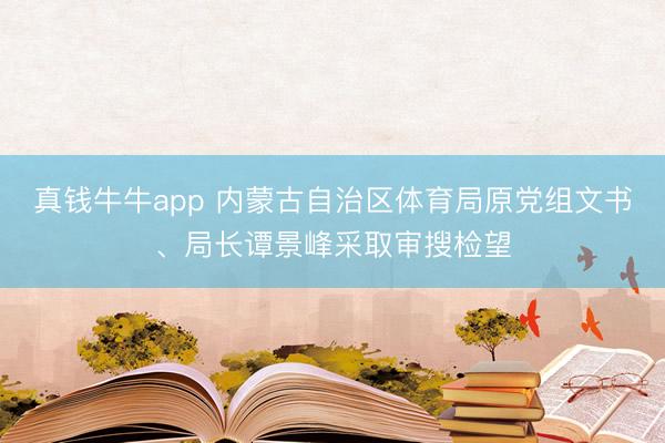 真钱牛牛app 内蒙古自治区体育局原党组文书、局长谭景峰采取审搜检望
