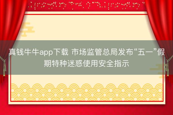 真钱牛牛app下载 市场监管总局发布“五一”假期特种迷惑使用安全指示