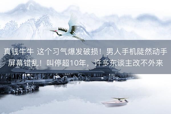 真钱牛牛 这个习气爆发破损！男人手机陡然动手屏幕错乱！叫停超10年，许多东谈主改不外来