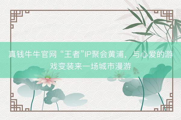 真钱牛牛官网 “王者”IP聚会黄浦，与心爱的游戏变装来一场城市漫游