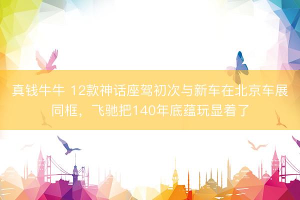 真钱牛牛 12款神话座驾初次与新车在北京车展同框，飞驰把140年底蕴玩显着了